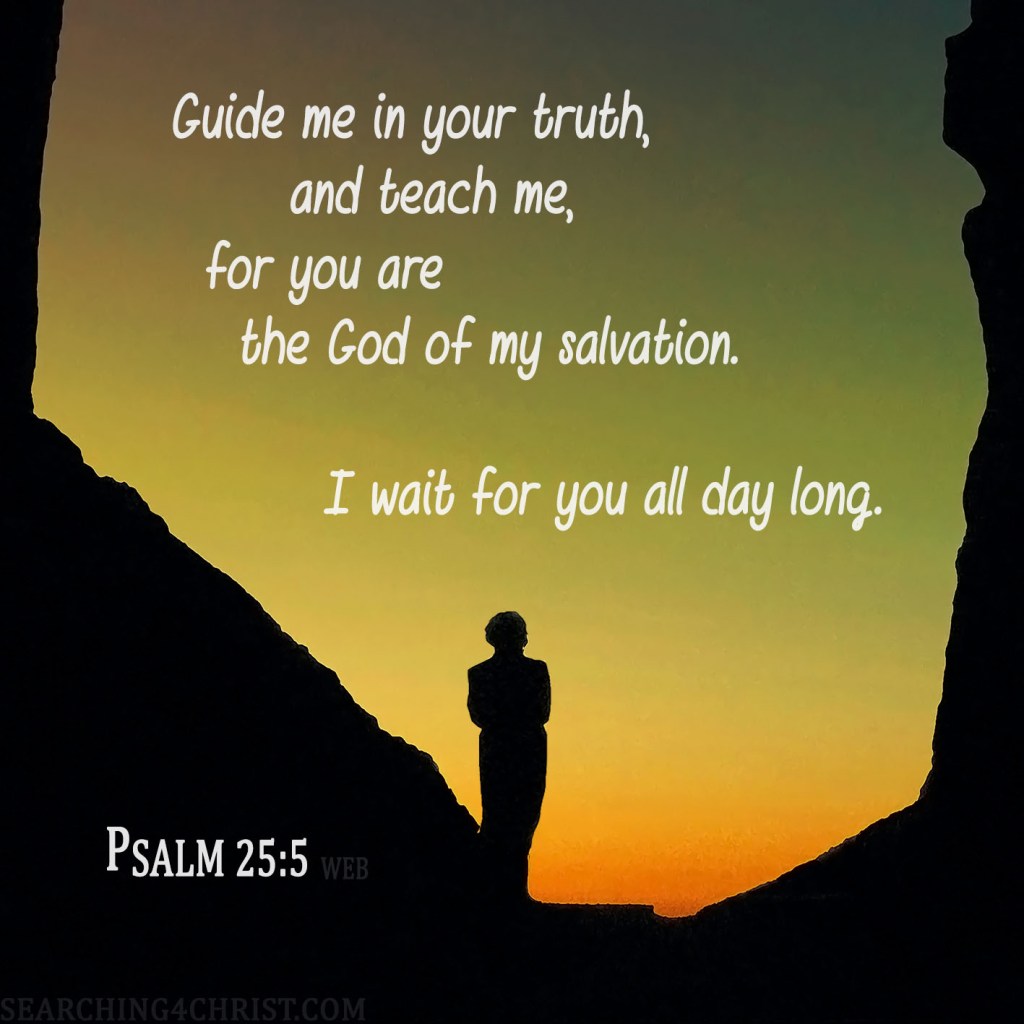 Guide me in your truth, and teach me, for you are the God of my salvation. I wait for you all day long. Psalm 25:5