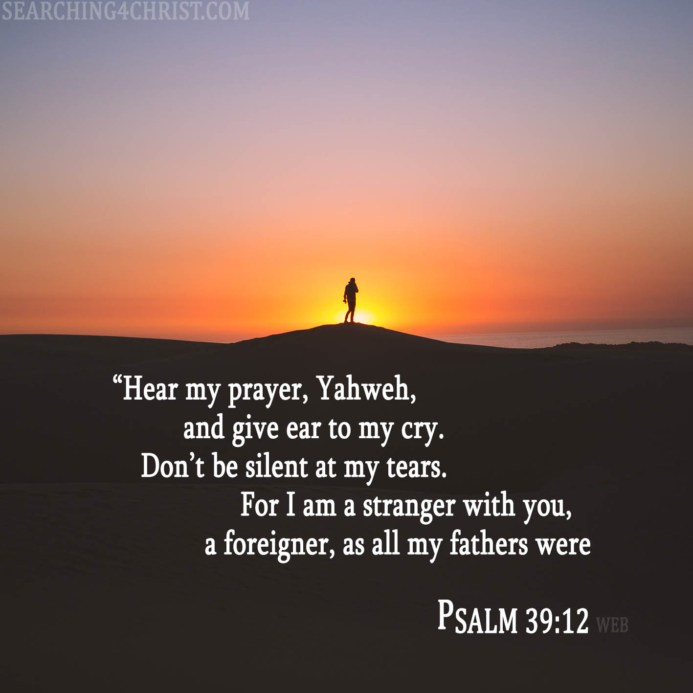 “Hear my prayer, Yahweh, and give ear to my cry. Don’t be silent at my tears. For I am a stranger with you, a foreigner, as all my fathers were. Psalm 39:12