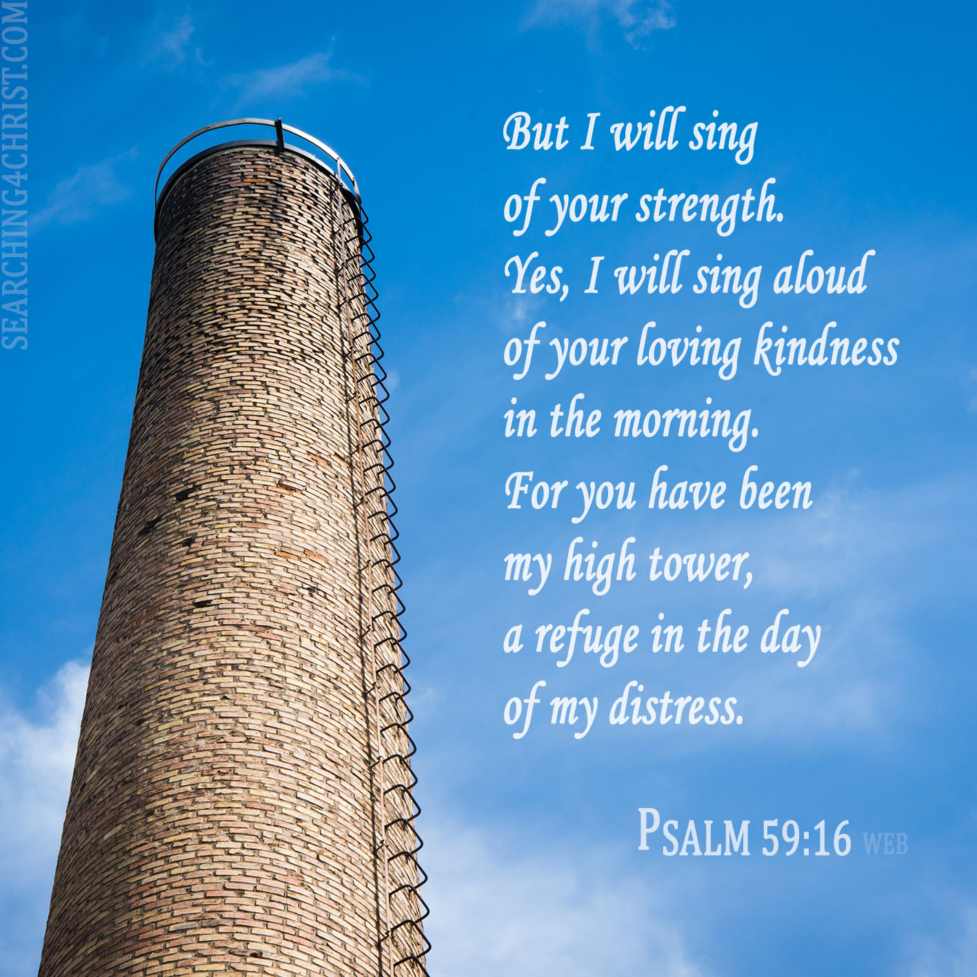 But I will sing of your strength. Yes, I will sing aloud of your loving kindness in the morning. For you have been my high tower, a refuge in the day of my distress. Psalm 59:16