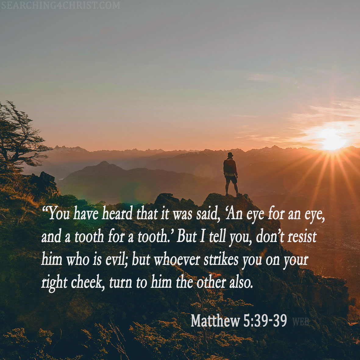 38 “You have heard that it was said, ‘An eye for an eye, and a tooth for a tooth.’ 39 But I tell you, don’t resist him who is evil; but whoever strikes you on your right cheek, turn to him the other also. Matthew 5:38-39