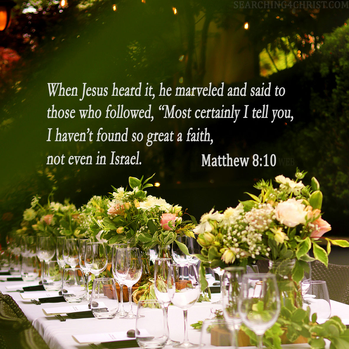 10. When Jesus heard it, he marveled and said to those who followed, “Most certainly I tell you, I haven’t found so great a faith, not even in Israel. Matthew 8:10