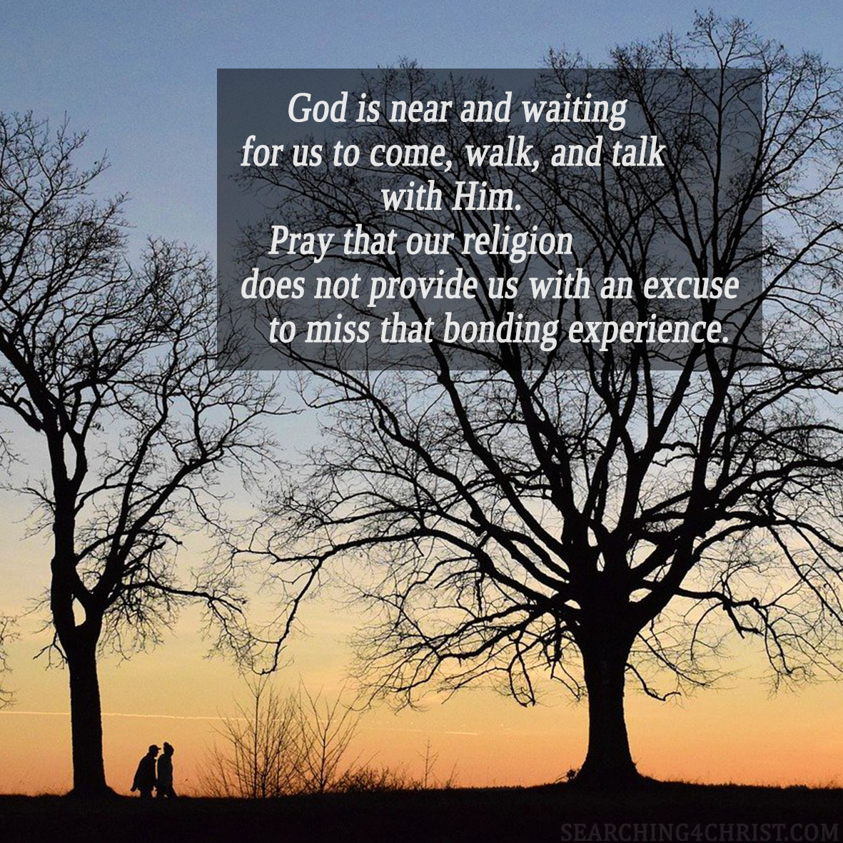 God is near and waiting for us to come, walk, and talk with Him. Pray that our religion does not provide us with an excuse to miss that bonding experience.