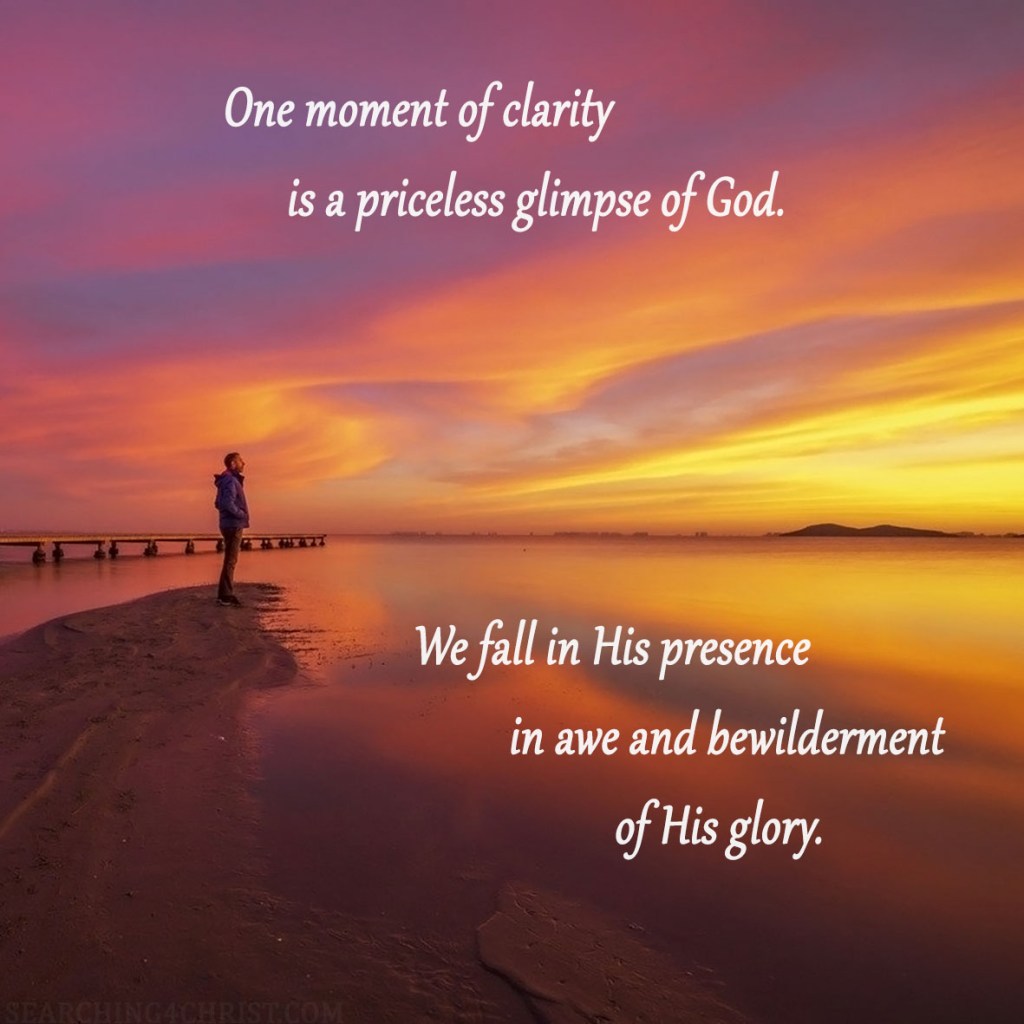 One moment of clarity is a priceless glimpse of God. We fall in His presence in awe and bewilderment of His glory.